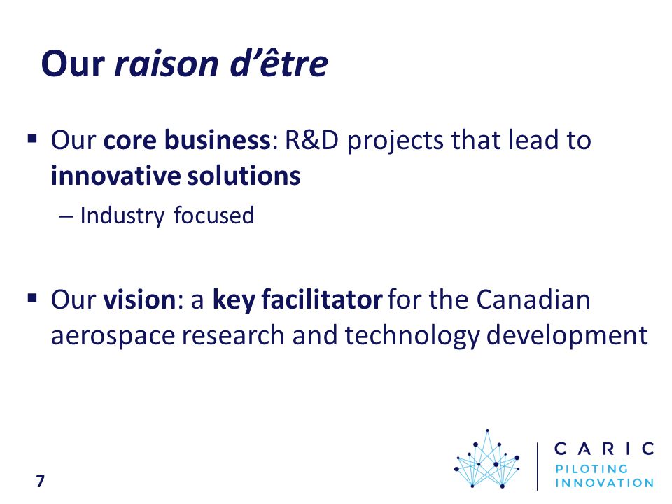 Our raison d’être  Our core business: R&D projects that lead to innovative solutions – Industry focused  Our vision: a key facilitator for the Canadian aerospace research and technology development 7