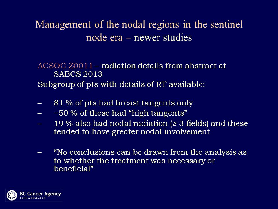 Management of the nodal regions in the sentinel node era – newer studies ACSOG Z0011 – radiation details from abstract at SABCS 2013 Subgroup of pts with details of RT available: –81 % of pts had breast tangents only –~50 % of these had high tangents –19 % also had nodal radiation (≥ 3 fields) and these tended to have greater nodal involvement – No conclusions can be drawn from the analysis as to whether the treatment was necessary or beneficial