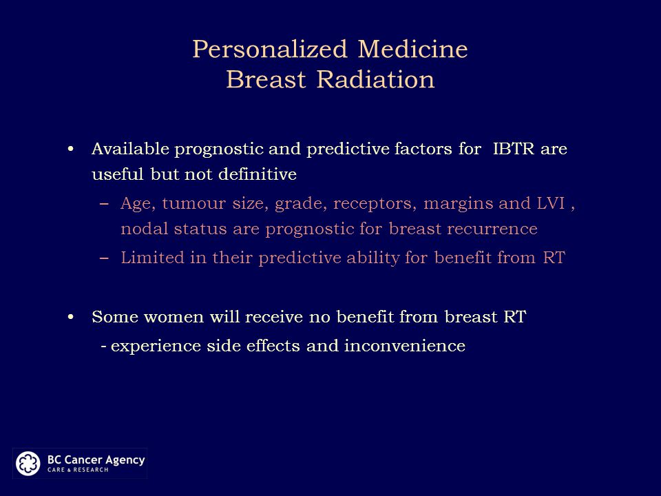 Personalized Medicine Breast Radiation Available prognostic and predictive factors for IBTR are useful but not definitive –Age, tumour size, grade, receptors, margins and LVI, nodal status are prognostic for breast recurrence –Limited in their predictive ability for benefit from RT Some women will receive no benefit from breast RT - experience side effects and inconvenience