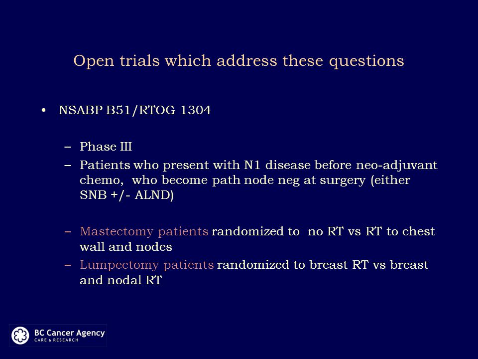 Open trials which address these questions NSABP B51/RTOG 1304 –Phase III –Patients who present with N1 disease before neo-adjuvant chemo, who become path node neg at surgery (either SNB +/- ALND) –Mastectomy patients randomized to no RT vs RT to chest wall and nodes –Lumpectomy patients randomized to breast RT vs breast and nodal RT