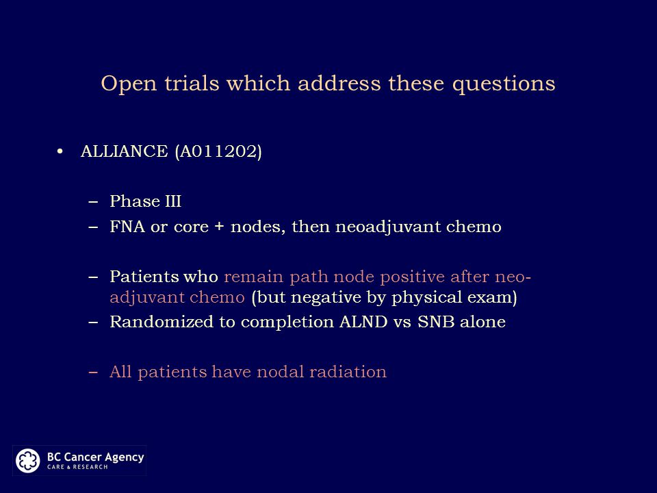 Open trials which address these questions ALLIANCE (A011202) –Phase III –FNA or core + nodes, then neoadjuvant chemo –Patients who remain path node positive after neo- adjuvant chemo (but negative by physical exam) –Randomized to completion ALND vs SNB alone –All patients have nodal radiation