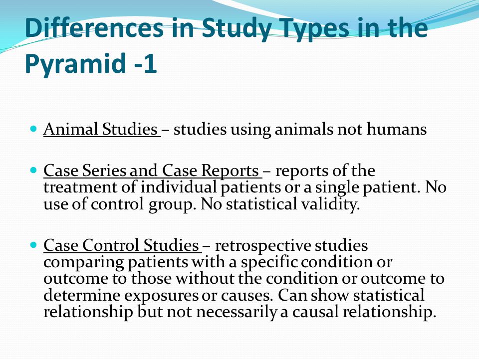 Differences in Study Types in the Pyramid -1 Animal Studies – studies using animals not humans Case Series and Case Reports – reports of the treatment of individual patients or a single patient.