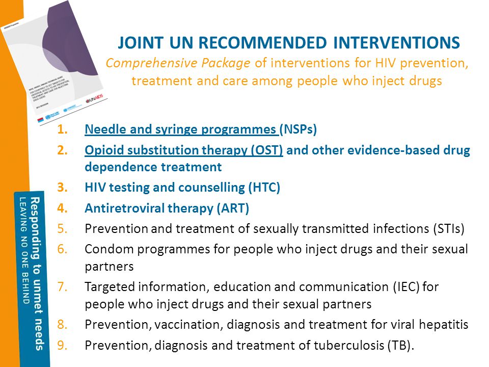 JOINT UN RECOMMENDED INTERVENTIONS Comprehensive Package of interventions for HIV prevention, treatment and care among people who inject drugs 1.Needle and syringe programmes (NSPs) 2.Opioid substitution therapy (OST) and other evidence-based drug dependence treatment 3.HIV testing and counselling (HTC) 4.Antiretroviral therapy (ART) 5.Prevention and treatment of sexually transmitted infections (STIs) 6.Condom programmes for people who inject drugs and their sexual partners 7.Targeted information, education and communication (IEC) for people who inject drugs and their sexual partners 8.Prevention, vaccination, diagnosis and treatment for viral hepatitis 9.Prevention, diagnosis and treatment of tuberculosis (TB).