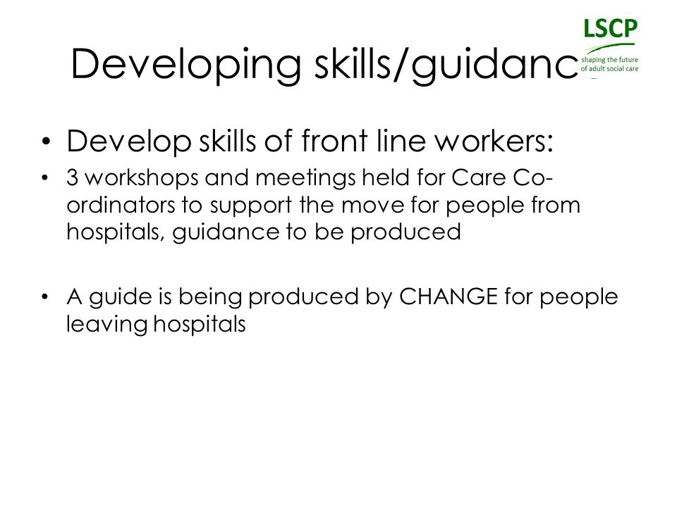 Developing skills/guidance Develop skills of front line workers: 3 workshops and meetings held for Care Co- ordinators to support the move for people from hospitals, guidance to be produced A guide is being produced by CHANGE for people leaving hospitals