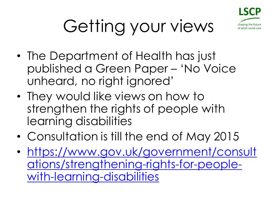 Getting your views The Department of Health has just published a Green Paper – ‘No Voice unheard, no right ignored’ They would like views on how to strengthen the rights of people with learning disabilities Consultation is till the end of May ations/strengthening-rights-for-people- with-learning-disabilities   ations/strengthening-rights-for-people- with-learning-disabilities