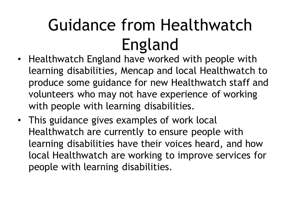 Guidance from Healthwatch England Healthwatch England have worked with people with learning disabilities, Mencap and local Healthwatch to produce some guidance for new Healthwatch staff and volunteers who may not have experience of working with people with learning disabilities.