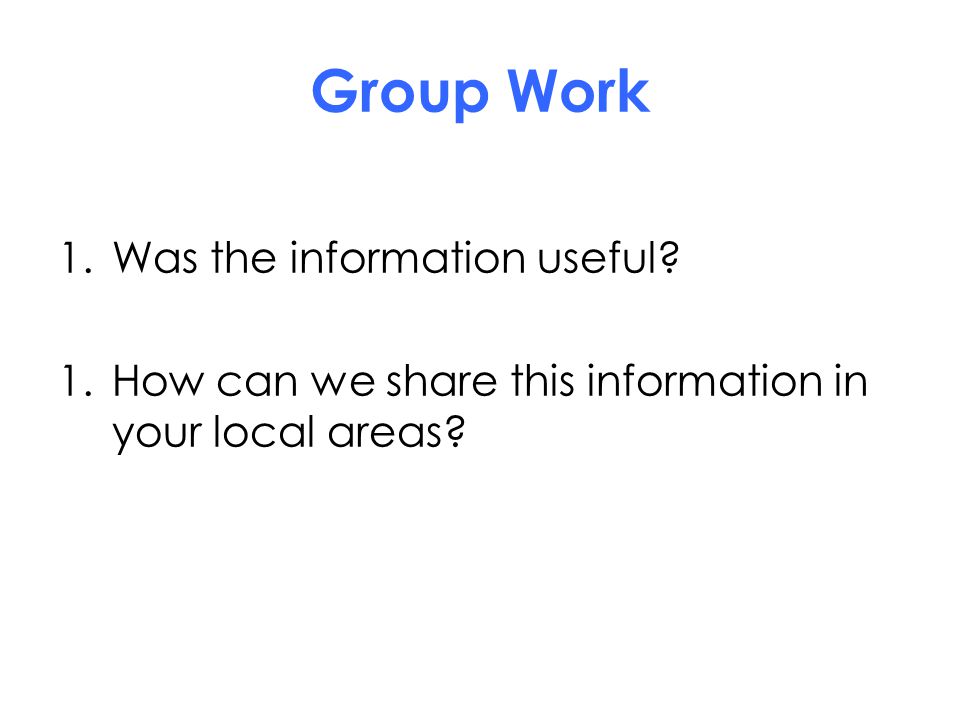 Group Work 1.Was the information useful 1.How can we share this information in your local areas