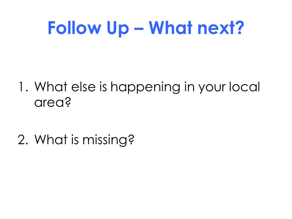 Follow Up – What next 1.What else is happening in your local area 2.What is missing