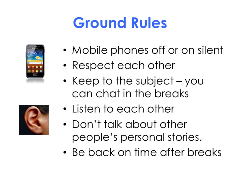 Ground Rules Mobile phones off or on silent Respect each other Keep to the subject – you can chat in the breaks Listen to each other Don’t talk about other people’s personal stories.