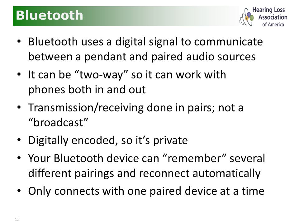 13 Bluetooth Bluetooth uses a digital signal to communicate between a pendant and paired audio sources It can be two-way so it can work with phones both in and out Transmission/receiving done in pairs; not a broadcast Digitally encoded, so it’s private Your Bluetooth device can remember several different pairings and reconnect automatically Only connects with one paired device at a time