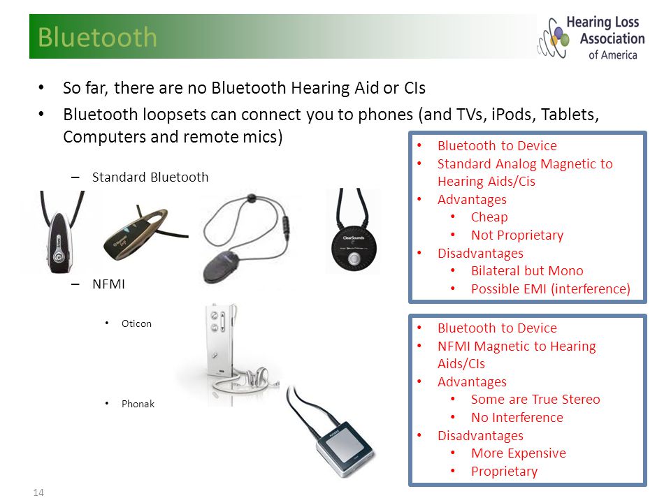 14 So far, there are no Bluetooth Hearing Aid or CIs Bluetooth loopsets can connect you to phones (and TVs, iPods, Tablets, Computers and remote mics) – Standard Bluetooth – NFMI Oticon Phonak Bluetooth Bluetooth to Device Standard Analog Magnetic to Hearing Aids/Cis Advantages Cheap Not Proprietary Disadvantages Bilateral but Mono Possible EMI (interference) Bluetooth to Device NFMI Magnetic to Hearing Aids/CIs Advantages Some are True Stereo No Interference Disadvantages More Expensive Proprietary