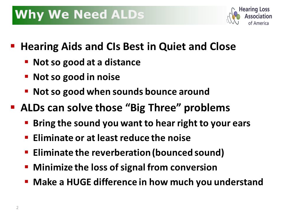 2  Hearing Aids and CIs Best in Quiet and Close  Not so good at a distance  Not so good in noise  Not so good when sounds bounce around  ALDs can solve those Big Three problems  Bring the sound you want to hear right to your ears  Eliminate or at least reduce the noise  Eliminate the reverberation (bounced sound)  Minimize the loss of signal from conversion  Make a HUGE difference in how much you understand Why We Need ALDs