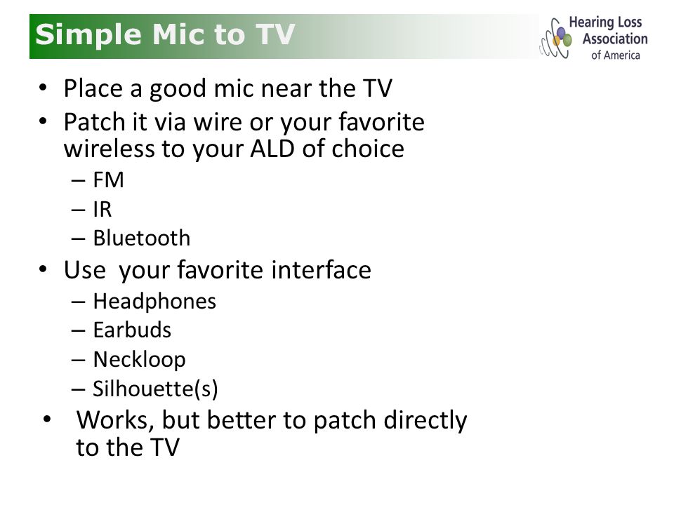 Simple Mic to TV Place a good mic near the TV Patch it via wire or your favorite wireless to your ALD of choice – FM – IR – Bluetooth Use your favorite interface – Headphones – Earbuds – Neckloop – Silhouette(s) Works, but better to patch directly to the TV