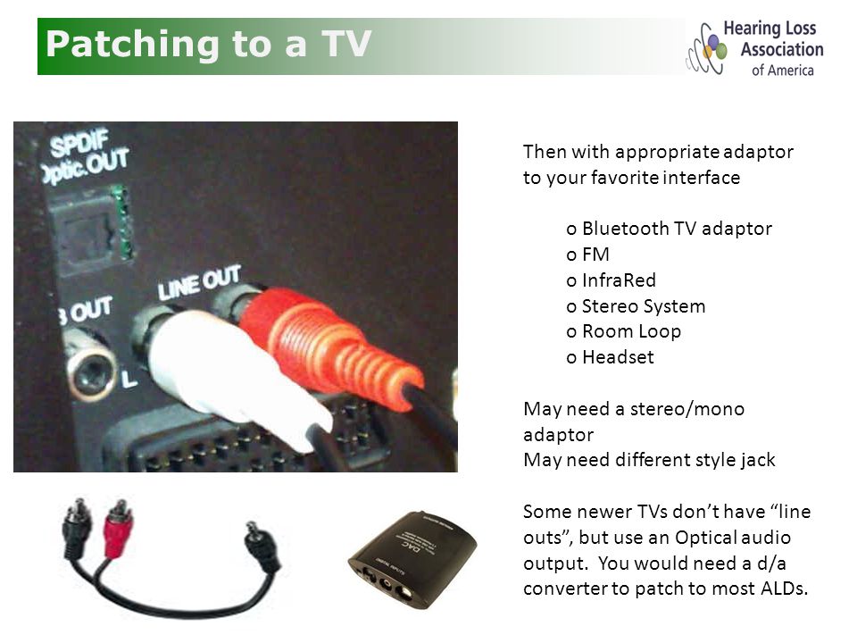 Patching to a TV Then with appropriate adaptor to your favorite interface o Bluetooth TV adaptor o FM o InfraRed o Stereo System o Room Loop o Headset May need a stereo/mono adaptor May need different style jack Some newer TVs don’t have line outs , but use an Optical audio output.