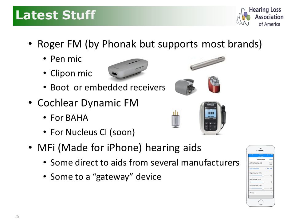 25 Latest Stuff Roger FM (by Phonak but supports most brands) Pen mic Clipon mic Boot or embedded receivers Cochlear Dynamic FM For BAHA For Nucleus CI (soon) MFi (Made for iPhone) hearing aids Some direct to aids from several manufacturers Some to a gateway device