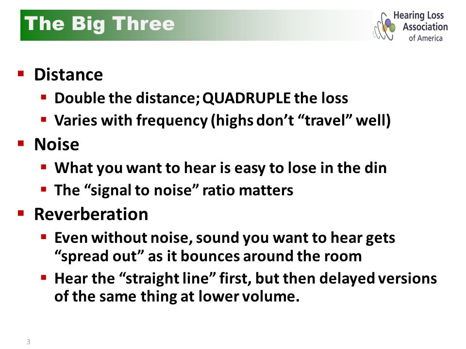 3  Distance  Double the distance; QUADRUPLE the loss  Varies with frequency (highs don’t travel well)  Noise  What you want to hear is easy to lose in the din  The signal to noise ratio matters  Reverberation  Even without noise, sound you want to hear gets spread out as it bounces around the room  Hear the straight line first, but then delayed versions of the same thing at lower volume.