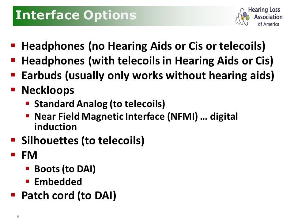 8  Headphones (no Hearing Aids or Cis or telecoils)  Headphones (with telecoils in Hearing Aids or Cis)  Earbuds (usually only works without hearing aids)  Neckloops  Standard Analog (to telecoils)  Near Field Magnetic Interface (NFMI) … digital induction  Silhouettes (to telecoils)  FM  Boots (to DAI)  Embedded  Patch cord (to DAI) Interface Options