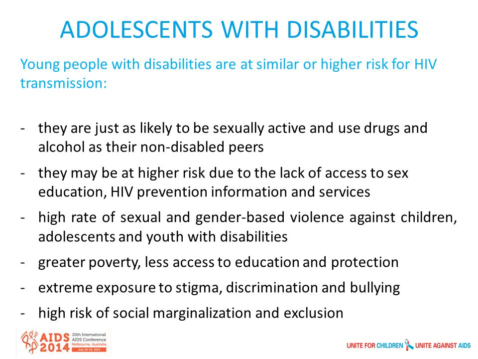 Young people with disabilities are at similar or higher risk for HIV transmission: -they are just as likely to be sexually active and use drugs and alcohol as their non-disabled peers -they may be at higher risk due to the lack of access to sex education, HIV prevention information and services -high rate of sexual and gender-based violence against children, adolescents and youth with disabilities -greater poverty, less access to education and protection -extreme exposure to stigma, discrimination and bullying -high risk of social marginalization and exclusion ADOLESCENTS WITH DISABILITIES