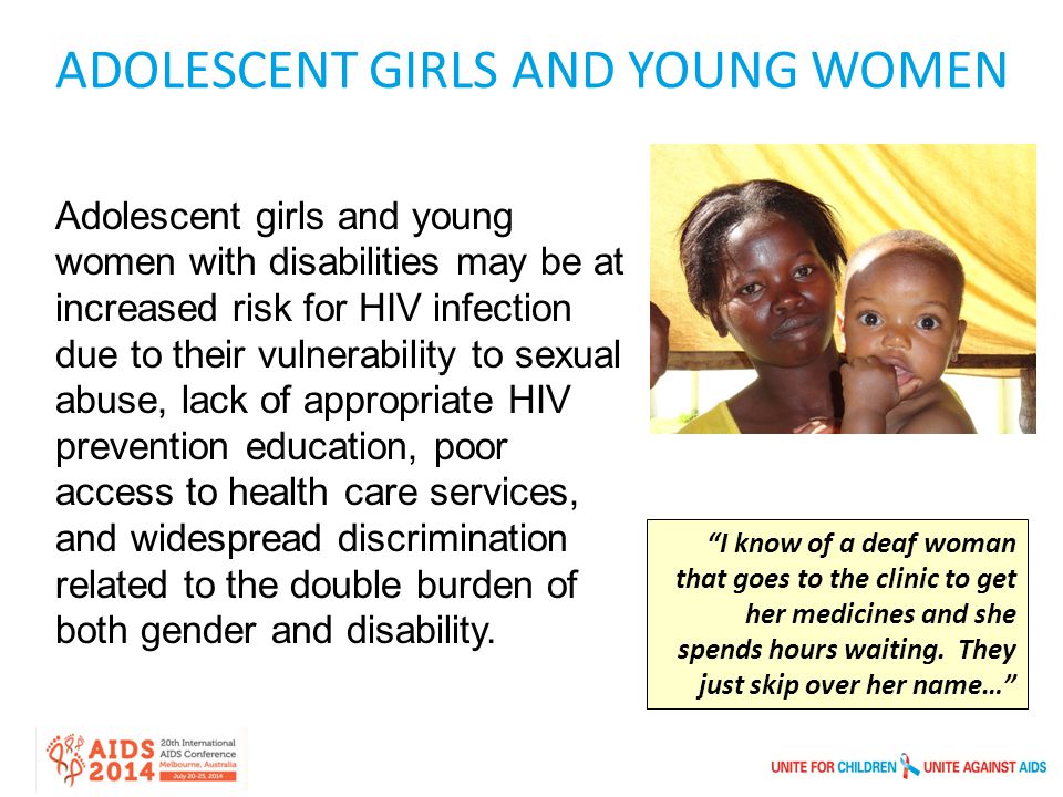 ADOLESCENT GIRLS AND YOUNG WOMEN Adolescent girls and young women with disabilities may be at increased risk for HIV infection due to their vulnerability to sexual abuse, lack of appropriate HIV prevention education, poor access to health care services, and widespread discrimination related to the double burden of both gender and disability.