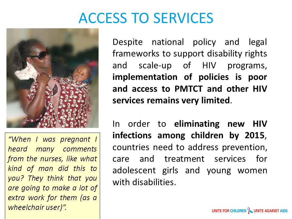 Despite national policy and legal frameworks to support disability rights and scale-up of HIV programs, implementation of policies is poor and access to PMTCT and other HIV services remains very limited.