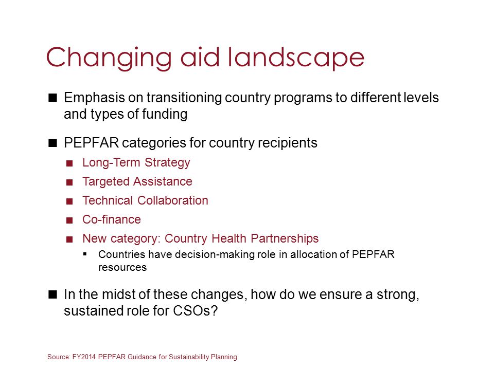 Source: FY2014 PEPFAR Guidance for Sustainability Planning  Emphasis on transitioning country programs to different levels and types of funding  PEPFAR categories for country recipients  Long-Term Strategy  Targeted Assistance  Technical Collaboration  Co-finance  New category: Country Health Partnerships  Countries have decision-making role in allocation of PEPFAR resources  In the midst of these changes, how do we ensure a strong, sustained role for CSOs.