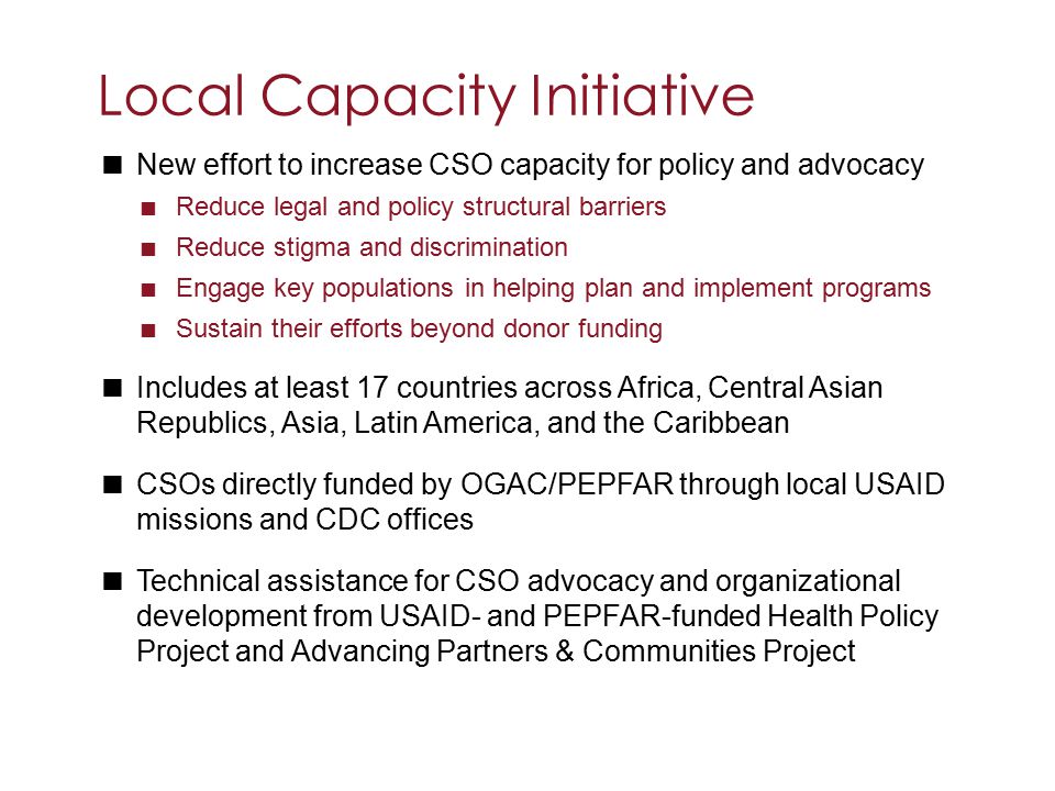  New effort to increase CSO capacity for policy and advocacy  Reduce legal and policy structural barriers  Reduce stigma and discrimination  Engage key populations in helping plan and implement programs  Sustain their efforts beyond donor funding  Includes at least 17 countries across Africa, Central Asian Republics, Asia, Latin America, and the Caribbean  CSOs directly funded by OGAC/PEPFAR through local USAID missions and CDC offices  Technical assistance for CSO advocacy and organizational development from USAID- and PEPFAR-funded Health Policy Project and Advancing Partners & Communities Project Local Capacity Initiative