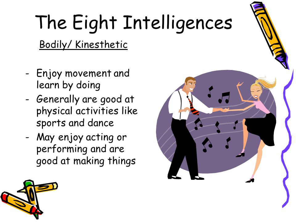 The Eight Intelligences Bodily/ Kinesthetic -Enjoy movement and learn by doing -Generally are good at physical activities like sports and dance -May enjoy acting or performing and are good at making things