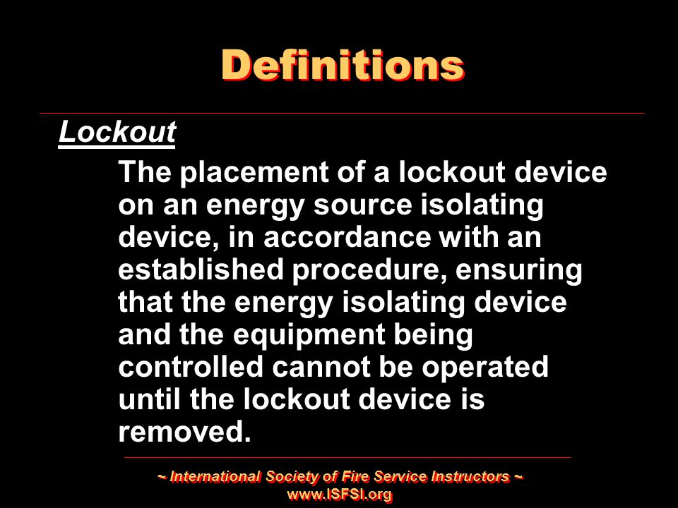~ International Society of Fire Service Instructors ~   Lockout The placement of a lockout device on an energy source isolating device, in accordance with an established procedure, ensuring that the energy isolating device and the equipment being controlled cannot be operated until the lockout device is removed.