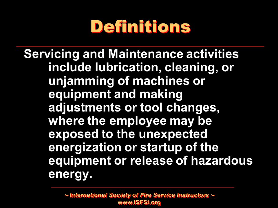 ~ International Society of Fire Service Instructors ~   Servicing and Maintenance activities include lubrication, cleaning, or unjamming of machines or equipment and making adjustments or tool changes, where the employee may be exposed to the unexpected energization or startup of the equipment or release of hazardous energy.