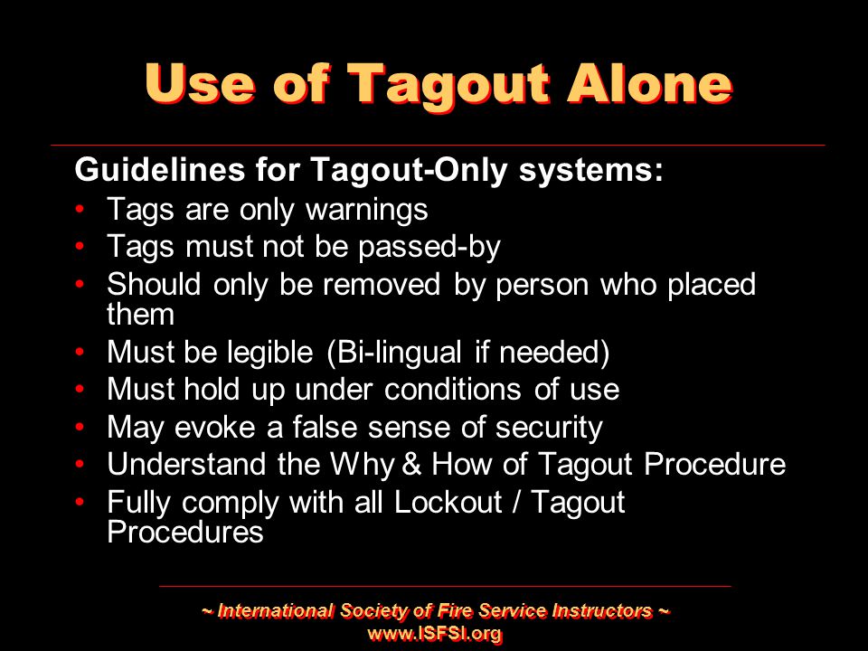 ~ International Society of Fire Service Instructors ~   Use of Tagout Alone Guidelines for Tagout-Only systems: Tags are only warnings Tags must not be passed-by Should only be removed by person who placed them Must be legible (Bi-lingual if needed) Must hold up under conditions of use May evoke a false sense of security Understand the Why & How of Tagout Procedure Fully comply with all Lockout / Tagout Procedures Guidelines for Tagout-Only systems: Tags are only warnings Tags must not be passed-by Should only be removed by person who placed them Must be legible (Bi-lingual if needed) Must hold up under conditions of use May evoke a false sense of security Understand the Why & How of Tagout Procedure Fully comply with all Lockout / Tagout Procedures