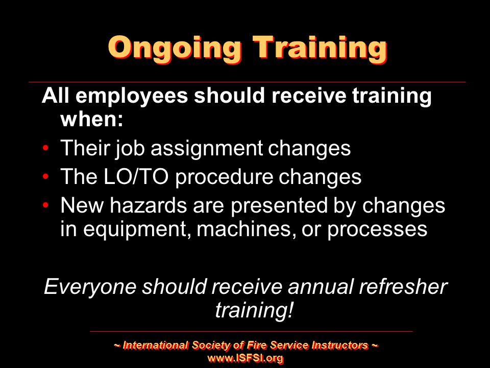 ~ International Society of Fire Service Instructors ~   Ongoing Training All employees should receive training when: Their job assignment changes The LO/TO procedure changes New hazards are presented by changes in equipment, machines, or processes Everyone should receive annual refresher training.
