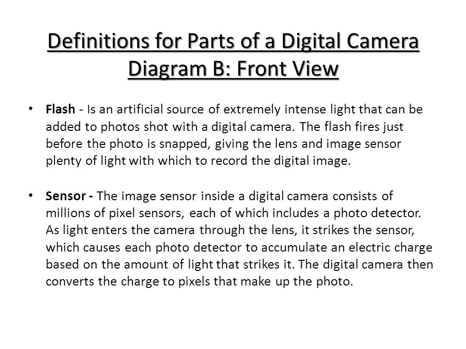 Definitions for Parts of a Digital Camera Diagram B: Front View Flash - Is an artificial source of extremely intense light that can be added to photos shot with a digital camera.