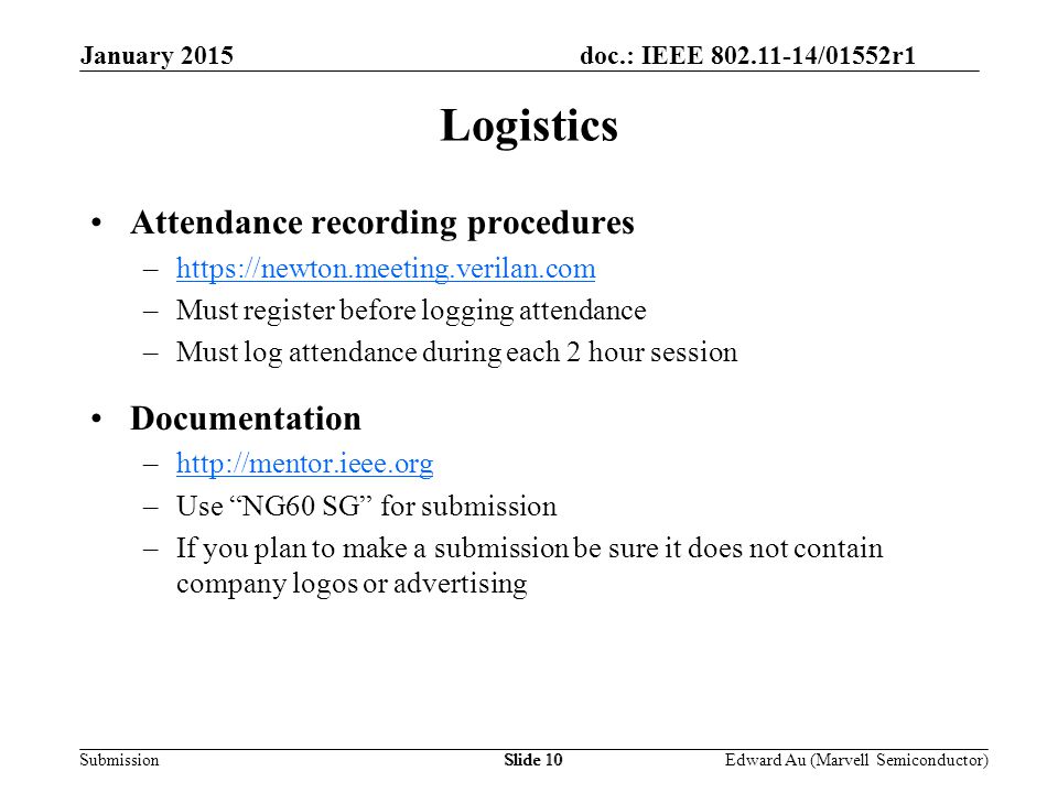 doc.: IEEE /01552r1 SubmissionSlide 10 Attendance recording procedures –  –Must register before logging attendance –Must log attendance during each 2 hour session Documentation –  –Use NG60 SG for submission –If you plan to make a submission be sure it does not contain company logos or advertising Logistics Edward Au (Marvell Semiconductor) January 2015