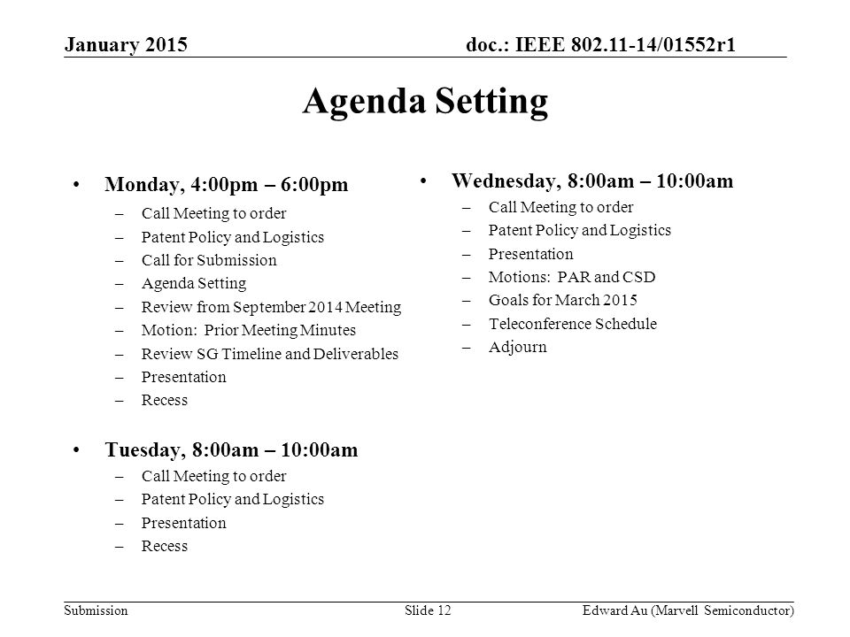 doc.: IEEE /01552r1 SubmissionSlide 12 Monday, 4:00pm – 6:00pm –Call Meeting to order –Patent Policy and Logistics –Call for Submission –Agenda Setting –Review from September 2014 Meeting –Motion: Prior Meeting Minutes –Review SG Timeline and Deliverables –Presentation –Recess Tuesday, 8:00am – 10:00am –Call Meeting to order –Patent Policy and Logistics –Presentation –Recess Wednesday, 8:00am – 10:00am –Call Meeting to order –Patent Policy and Logistics –Presentation –Motions: PAR and CSD –Goals for March 2015 –Teleconference Schedule –Adjourn Agenda Setting Edward Au (Marvell Semiconductor) January 2015