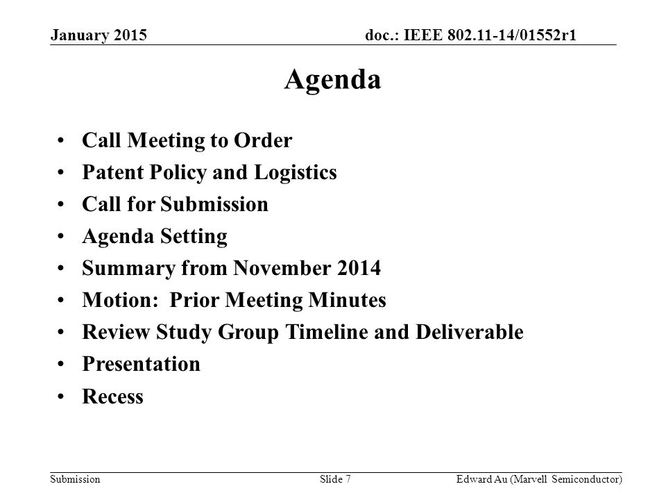 doc.: IEEE /01552r1 SubmissionSlide 7 Agenda Call Meeting to Order Patent Policy and Logistics Call for Submission Agenda Setting Summary from November 2014 Motion: Prior Meeting Minutes Review Study Group Timeline and Deliverable Presentation Recess Edward Au (Marvell Semiconductor) January 2015