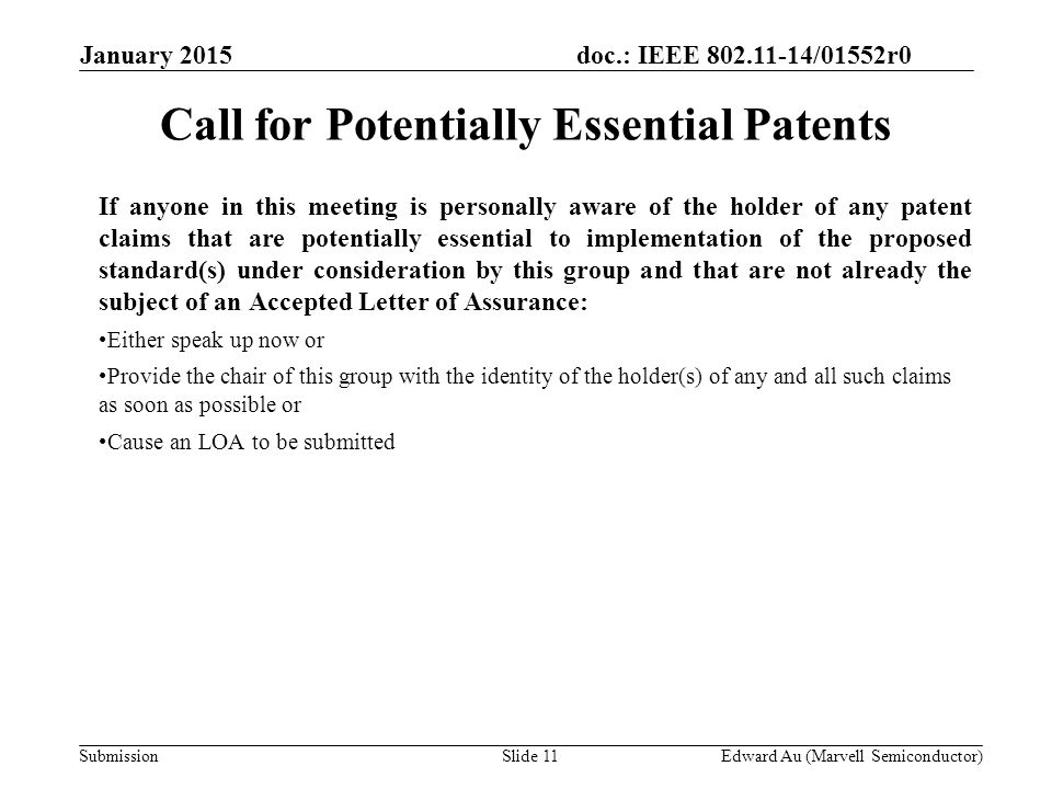 doc.: IEEE /01552r0 SubmissionSlide 11 If anyone in this meeting is personally aware of the holder of any patent claims that are potentially essential to implementation of the proposed standard(s) under consideration by this group and that are not already the subject of an Accepted Letter of Assurance: Either speak up now or Provide the chair of this group with the identity of the holder(s) of any and all such claims as soon as possible or Cause an LOA to be submitted Call for Potentially Essential Patents Edward Au (Marvell Semiconductor) January 2015
