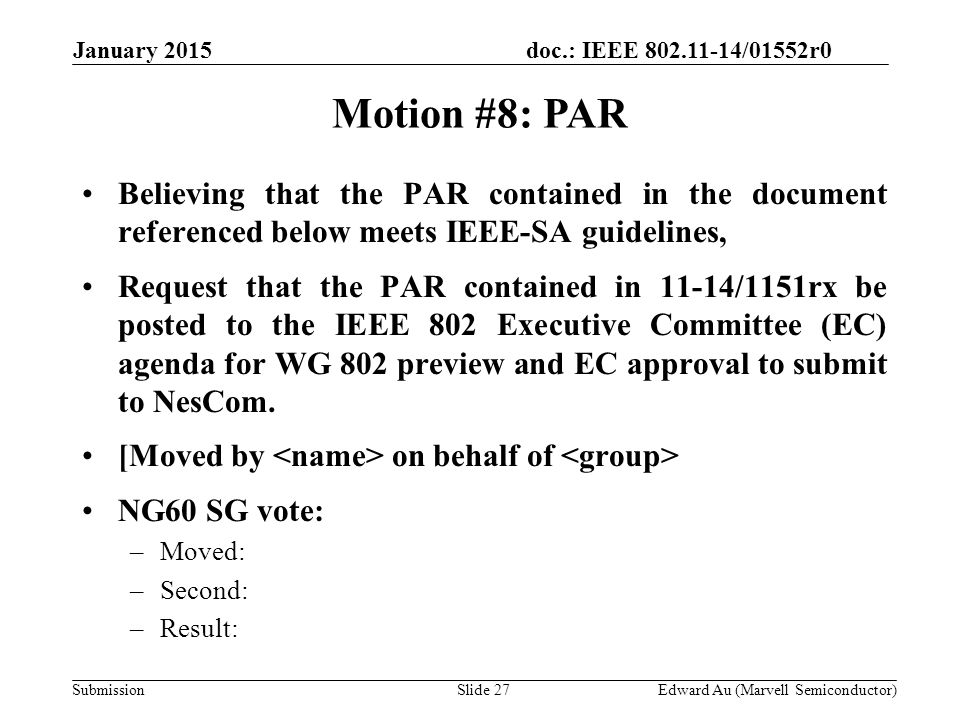 doc.: IEEE /01552r0 SubmissionSlide 27 Motion #8: PAR Edward Au (Marvell Semiconductor) January 2015 Believing that the PAR contained in the document referenced below meets IEEE-SA guidelines, Request that the PAR contained in 11-14/1151rx be posted to the IEEE 802 Executive Committee (EC) agenda for WG 802 preview and EC approval to submit to NesCom.