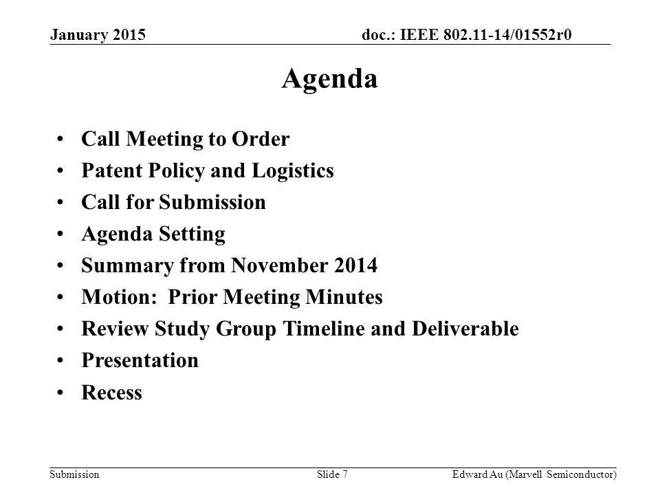 doc.: IEEE /01552r0 SubmissionSlide 7 Agenda Call Meeting to Order Patent Policy and Logistics Call for Submission Agenda Setting Summary from November 2014 Motion: Prior Meeting Minutes Review Study Group Timeline and Deliverable Presentation Recess Edward Au (Marvell Semiconductor) January 2015