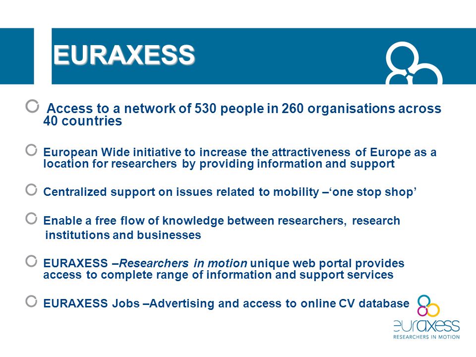 EURAXESS Access to a network of 530 people in 260 organisations across 40 countries European Wide initiative to increase the attractiveness of Europe as a location for researchers by providing information and support Centralized support on issues related to mobility –‘one stop shop’ Enable a free flow of knowledge between researchers, research institutions and businesses EURAXESS –Researchers in motion unique web portal provides access to complete range of information and support services EURAXESS Jobs –Advertising and access to online CV database