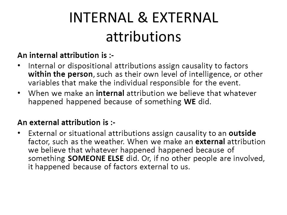 INTERNAL & EXTERNAL attributions An internal attribution is :- Internal or dispositional attributions assign causality to factors within the person, such as their own level of intelligence, or other variables that make the individual responsible for the event.