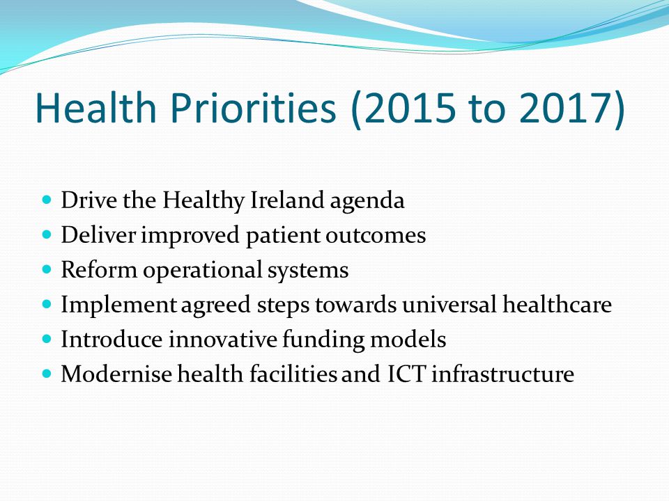 Health Priorities (2015 to 2017) Drive the Healthy Ireland agenda Deliver improved patient outcomes Reform operational systems Implement agreed steps towards universal healthcare Introduce innovative funding models Modernise health facilities and ICT infrastructure