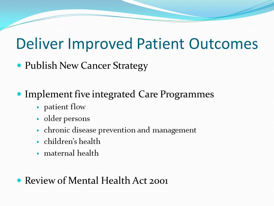 Deliver Improved Patient Outcomes Publish New Cancer Strategy Implement five integrated Care Programmes  patient flow  older persons  chronic disease prevention and management  children’s health  maternal health Review of Mental Health Act 2001