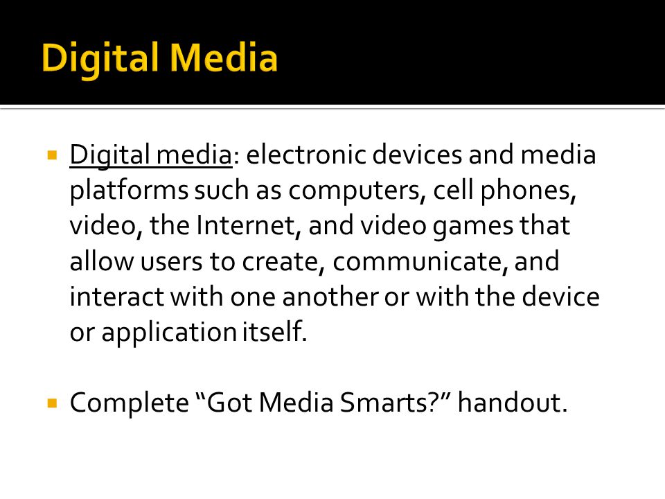 Digital media: electronic devices and media platforms such as computers, cell phones, video, the Internet, and video games that allow users to create, communicate, and interact with one another or with the device or application itself.
