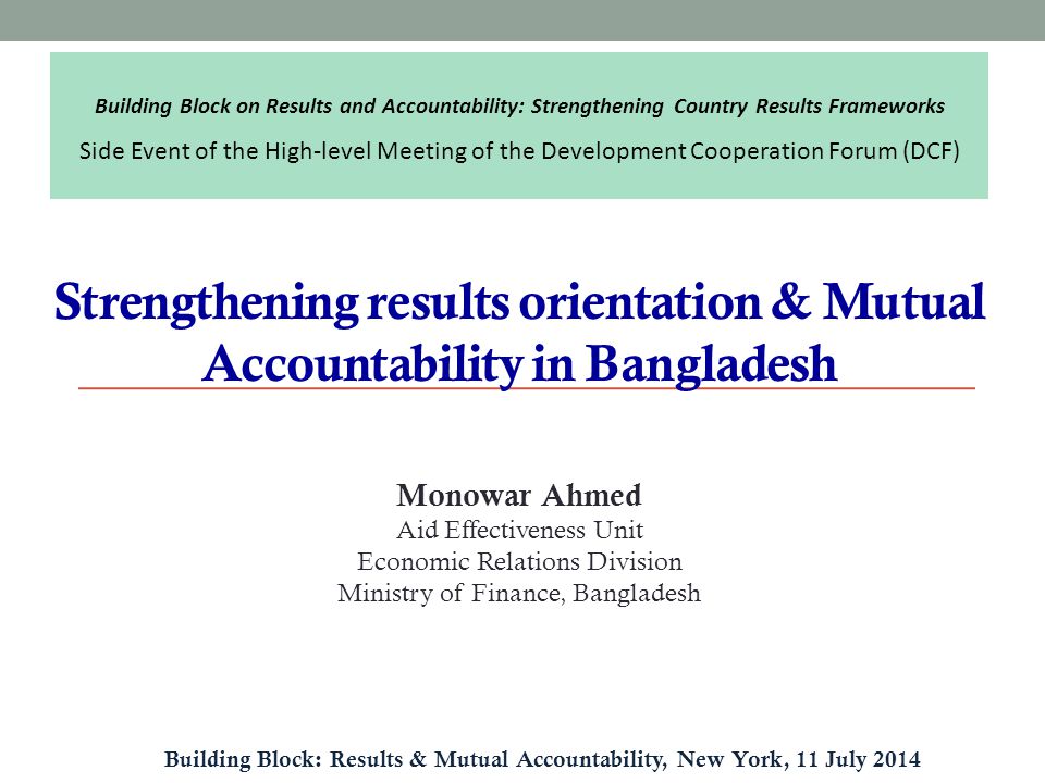 Strengthening results orientation & Mutual Accountability in Bangladesh Building Block: Results & Mutual Accountability, New York, 11 July 2014 Monowar Ahmed Aid Effectiveness Unit Economic Relations Division Ministry of Finance, Bangladesh Building Block on Results and Accountability: Strengthening Country Results Frameworks Side Event of the High-level Meeting of the Development Cooperation Forum (DCF)