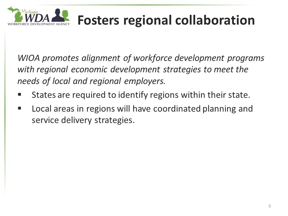 Fosters regional collaboration WIOA promotes alignment of workforce development programs with regional economic development strategies to meet the needs of local and regional employers.