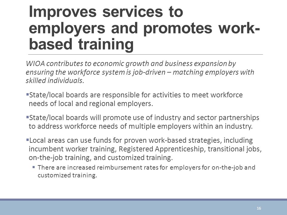 Improves services to employers and promotes work- based training WIOA contributes to economic growth and business expansion by ensuring the workforce system is job-driven – matching employers with skilled individuals.
