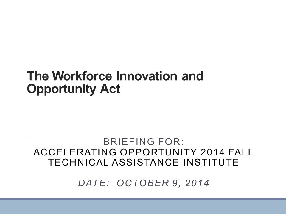 The Workforce Innovation and Opportunity Act BRIEFING FOR: ACCELERATING OPPORTUNITY 2014 FALL TECHNICAL ASSISTANCE INSTITUTE DATE: OCTOBER 9, 2014