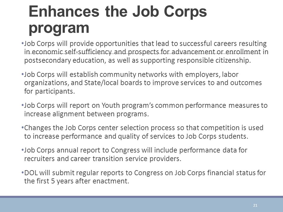 Enhances the Job Corps program Job Corps will provide opportunities that lead to successful careers resulting in economic self-sufficiency and prospects for advancement or enrollment in postsecondary education, as well as supporting responsible citizenship.