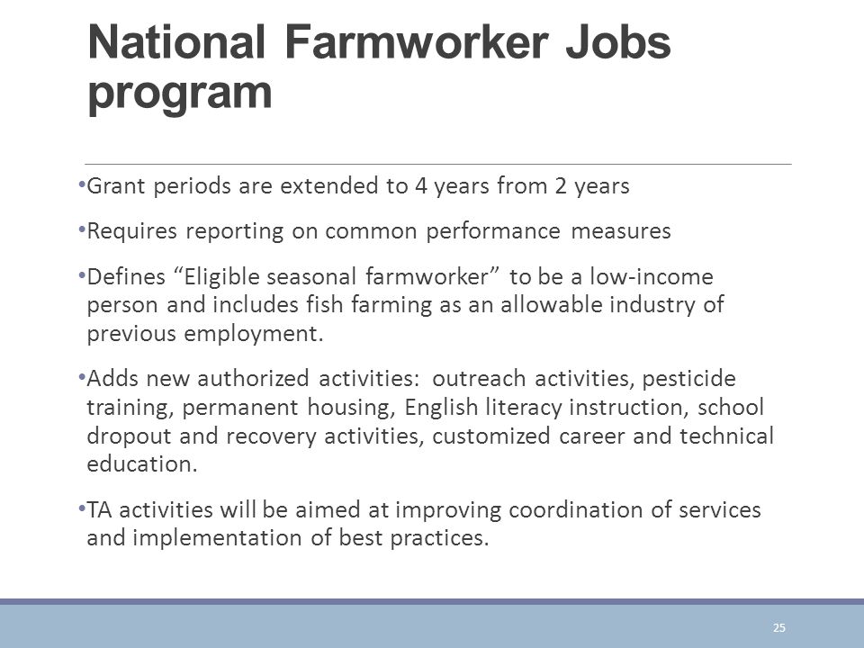 National Farmworker Jobs program Grant periods are extended to 4 years from 2 years Requires reporting on common performance measures Defines Eligible seasonal farmworker to be a low-income person and includes fish farming as an allowable industry of previous employment.