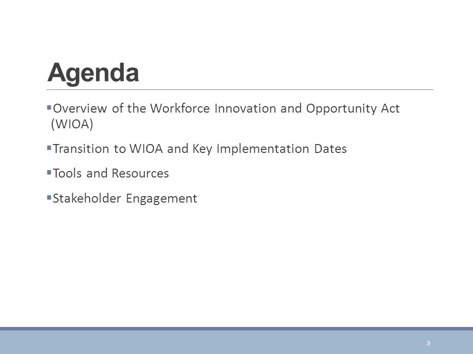 Agenda  Overview of the Workforce Innovation and Opportunity Act (WIOA)  Transition to WIOA and Key Implementation Dates  Tools and Resources  Stakeholder Engagement 3